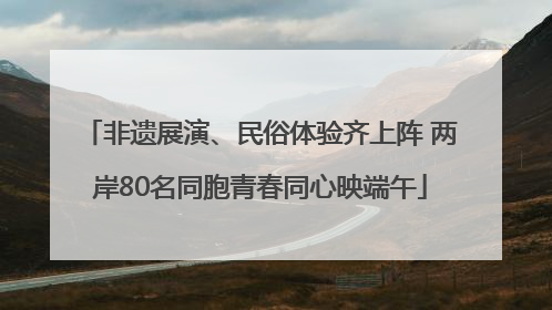 非遗展演、民俗体验齐上阵 两岸80名同胞青春同心映端午