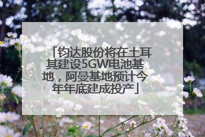 钧达股份将在土耳其建设5GW电池基地，阿曼基地预计今年年底建成投产