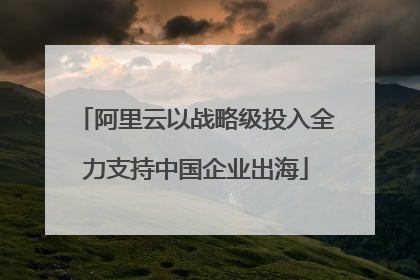 阿里云以战略级投入全力支持中国企业出海
