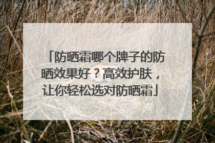 防晒霜哪个牌子的防晒效果好？高效护肤，让你轻松选对防晒霜