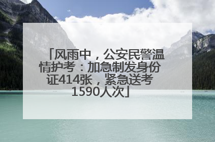 风雨中，公安民警温情护考：加急制发身份证414张，紧急送考1590人次
