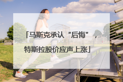 马斯克承认“后悔”，特斯拉股价应声上涨