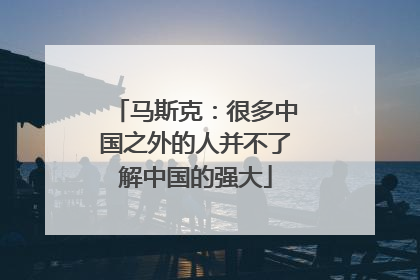 马斯克：很多中国之外的人并不了解中国的强大