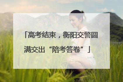 高考结束，衡阳交警圆满交出“陪考答卷”