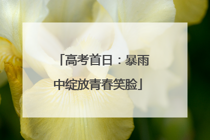 高考首日：暴雨中绽放青春笑脸