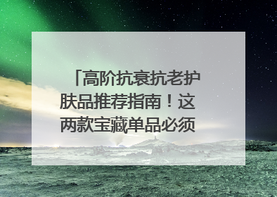 高阶抗衰抗老护肤品推荐指南！这两款宝藏单品必须纳入清单