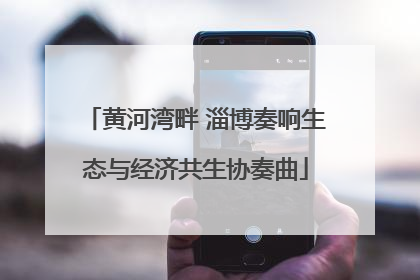 黄河湾畔 淄博奏响生态与经济共生协奏曲