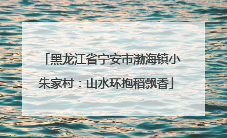 黑龙江省宁安市渤海镇小朱家村：山水环抱稻飘香