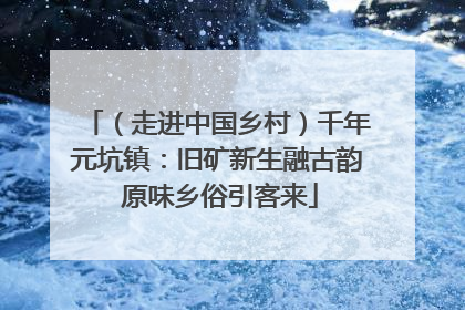 （走进中国乡村）千年元坑镇：旧矿新生融古韵 原味乡俗引客来