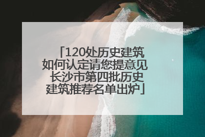 120处历史建筑如何认定请您提意见 长沙市第四批历史建筑推荐名单出炉