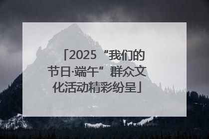 2025“我们的节日·端午”群众文化活动精彩纷呈