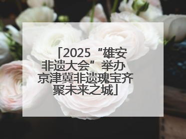 2025“雄安非遗大会”举办 京津冀非遗瑰宝齐聚未来之城