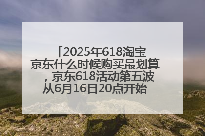 2025年618淘宝京东什么时候购买最划算，京东618活动第五波从6月16日20点开始最便宜优惠！