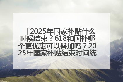 2025年国家补贴什么时候结束？618和国补哪个更优惠可以叠加吗？2025年国家补贴结束时间统一为12月31日