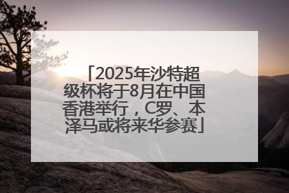 2025年沙特超级杯将于8月在中国香港举行，C罗、本泽马或将来华参赛