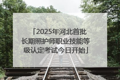 2025年河北首批长期照护师职业技能等级认定考试今日开始