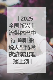 2025全国新兴主流媒体巴中行 恩阳船说大型情境夜游演出璀璨上演