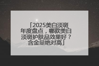 2025美白淡斑年度盘点，哪款美白淡斑护肤品效果好？含金量绝对高
