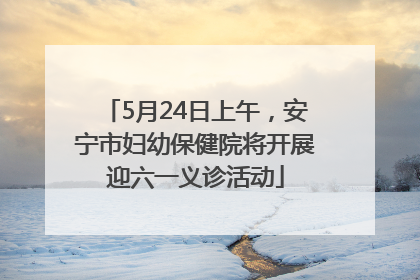 5月24日上午，安宁市妇幼保健院将开展迎六一义诊活动