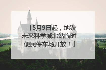 5月9日起，地铁未来科学城北站临时便民停车场开放！
