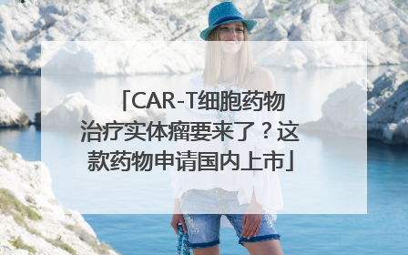 CAR-T细胞药物治疗实体瘤要来了？这款药物申请国内上市